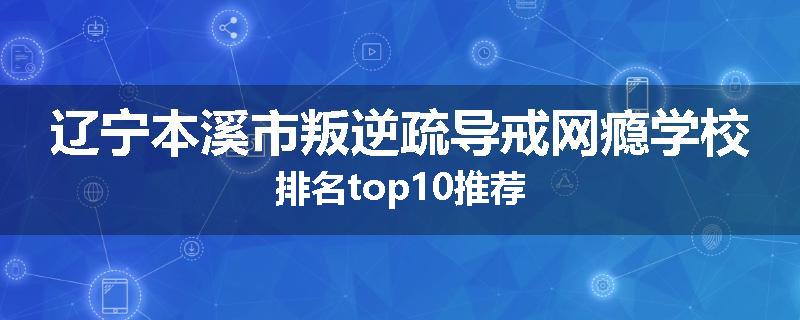 辽宁本溪市叛逆疏导戒网瘾学校排名top10推荐