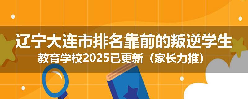 辽宁大连市排名靠前的叛逆学生教育学校2025已更新（家长力推）