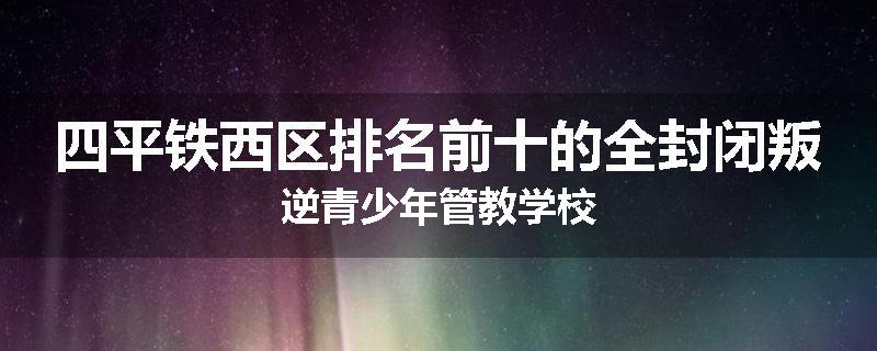 四平铁西区排名前十的全封闭叛逆青少年管教学校