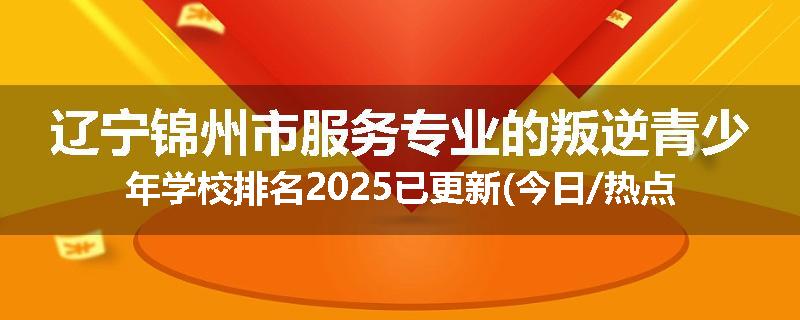 辽宁锦州市服务专业的叛逆青少年学校排名2025已更新(今日/热点)