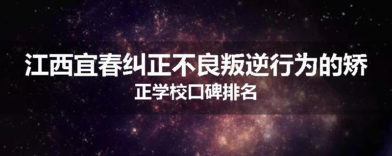 江西宜春纠正不良叛逆行为的矫正学校口碑排名