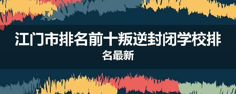 江门市排名前十叛逆封闭学校排名最新