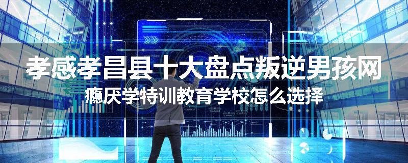 孝感孝昌县十大盘点叛逆男孩网瘾厌学特训教育学校怎么选择