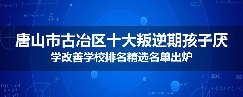 唐山市古冶区十大叛逆期孩子厌学改善学校排名精选名单出炉