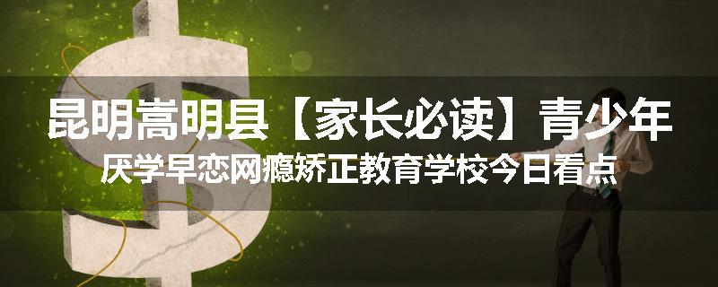 昆明嵩明县【家长必读】青少年厌学早恋网瘾矫正教育学校今日看点