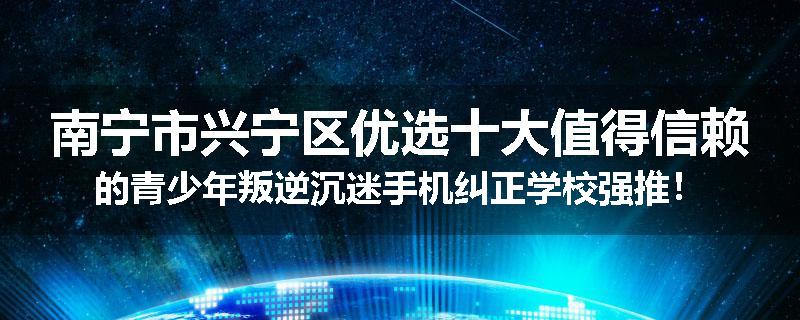 南宁市兴宁区优选十大值得信赖的青少年叛逆沉迷手机纠正学校强推！