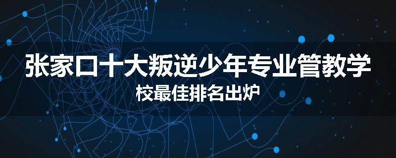 张家口十大叛逆少年专业管教学校最佳排名出炉