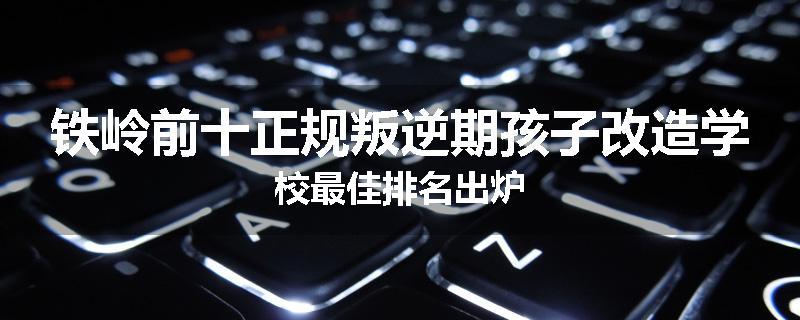 铁岭前十正规叛逆期孩子改造学校最佳排名出炉