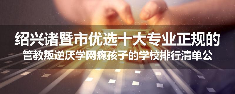 绍兴诸暨市优选十大专业正规的管教叛逆厌学网瘾孩子的学校排行清单公布