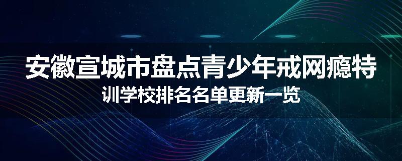 安徽宣城市盘点青少年戒网瘾特训学校排名名单更新一览