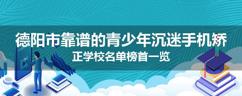 德阳市靠谱的青少年沉迷手机矫正学校名单榜首一览