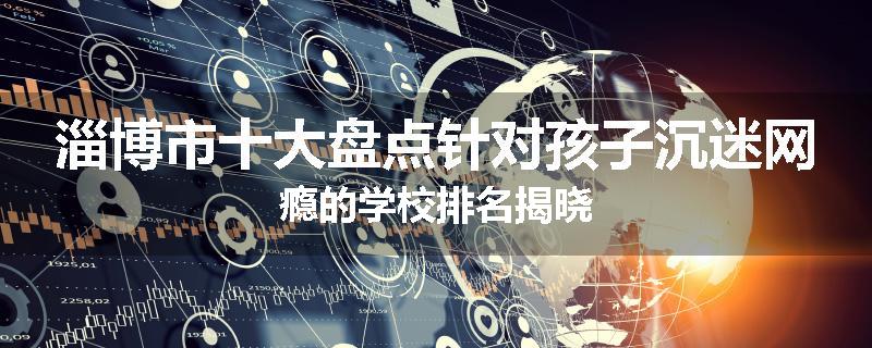 淄博市十大盘点针对孩子沉迷网瘾的学校排名揭晓