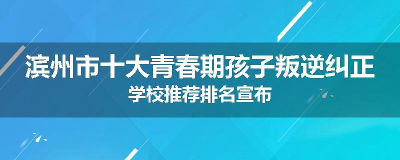 滨州市十大青春期孩子叛逆纠正学校推荐排名宣布