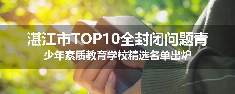 湛江市TOP10全封闭问题青少年素质教育学校精选名单出炉