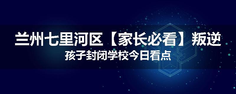 兰州七里河区【家长必看】叛逆孩子封闭学校今日看点