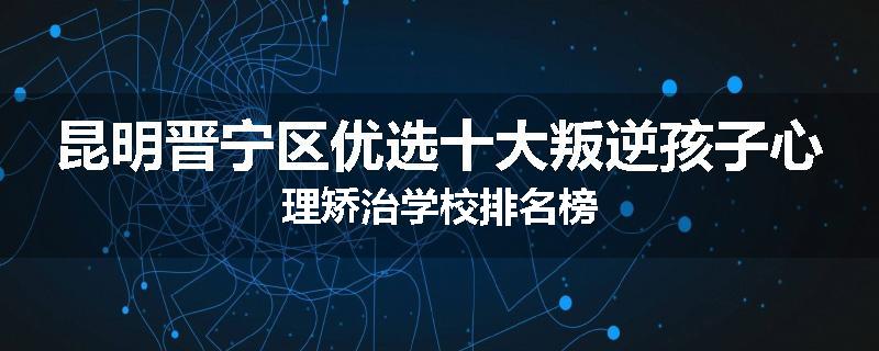 昆明晋宁区优选十大叛逆孩子心理矫治学校排名榜