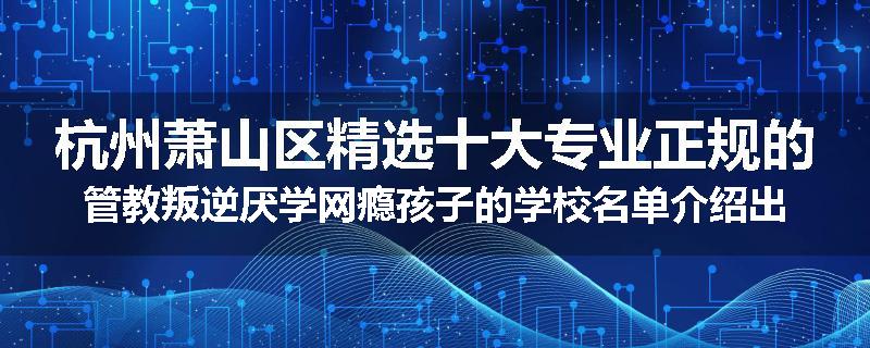 杭州萧山区精选十大专业正规的管教叛逆厌学网瘾孩子的学校名单介绍出炉