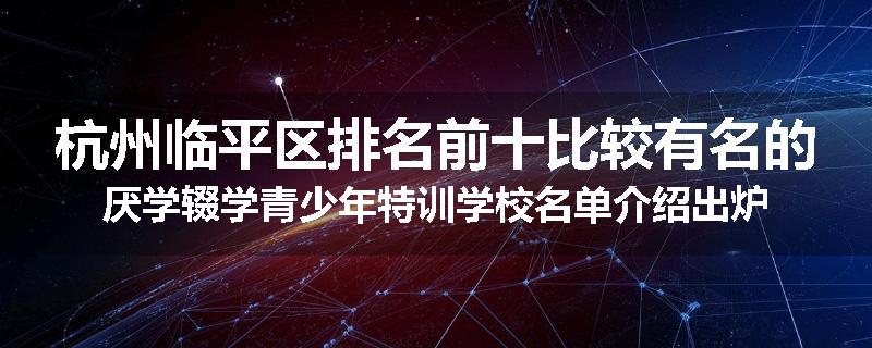 杭州临平区排名前十比较有名的厌学辍学青少年特训学校名单介绍出炉