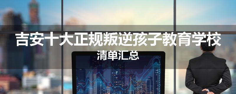吉安十大正规叛逆孩子教育学校清单汇总