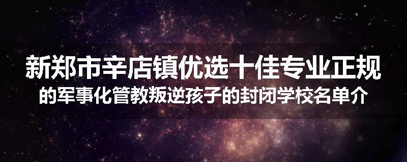 新郑市辛店镇优选十佳专业正规的军事化管教叛逆孩子的封闭学校名单介绍出炉