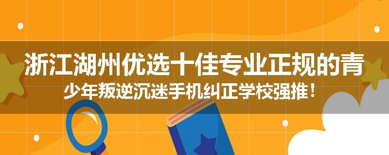 浙江湖州优选十佳专业正规的青少年叛逆沉迷手机纠正学校强推！
