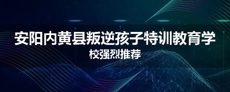 安阳内黄县叛逆孩子特训教育学校强烈推荐