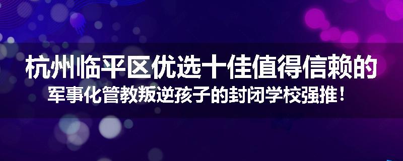杭州临平区优选十佳值得信赖的军事化管教叛逆孩子的封闭学校强推！