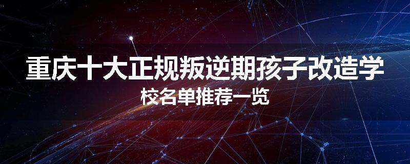 重庆十大正规叛逆期孩子改造学校名单推荐一览