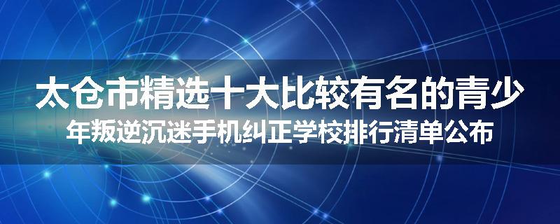 太仓市精选十大比较有名的青少年叛逆沉迷手机纠正学校排行清单公布