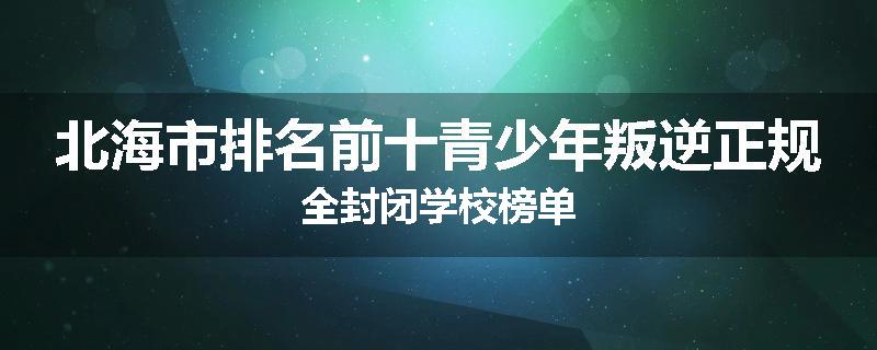 北海市排名前十青少年叛逆正规全封闭学校榜单