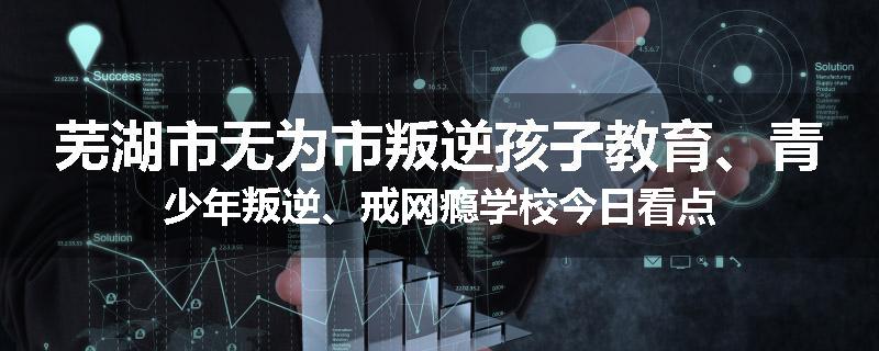 芜湖市无为市叛逆孩子教育、青少年叛逆、戒网瘾学校今日看点