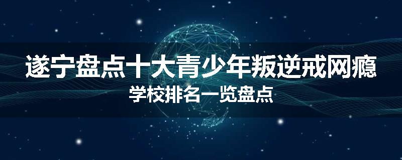 遂宁盘点十大青少年叛逆戒网瘾学校排名一览盘点