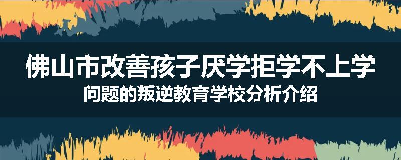 佛山市改善孩子厌学拒学不上学问题的叛逆教育学校分析介绍