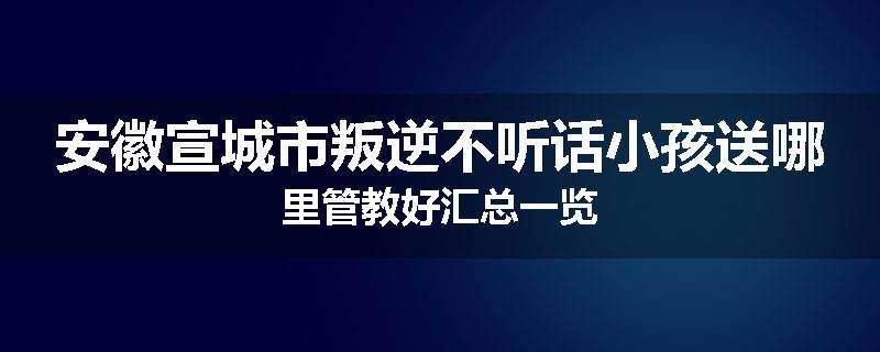 安徽宣城市叛逆不听话小孩送哪里管教好汇总一览