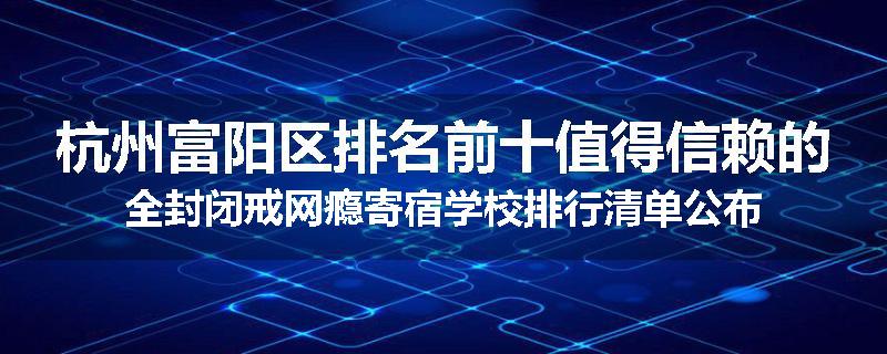 杭州富阳区排名前十值得信赖的全封闭戒网瘾寄宿学校排行清单公布