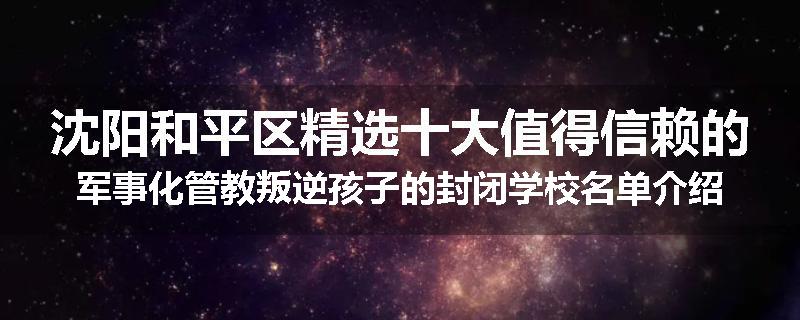 沈阳和平区精选十大值得信赖的军事化管教叛逆孩子的封闭学校名单介绍出炉