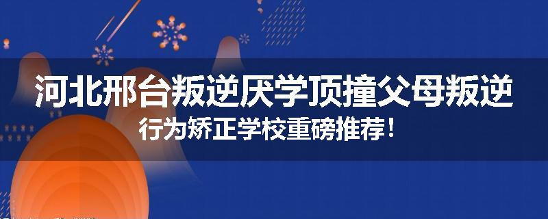 河北邢台叛逆厌学顶撞父母叛逆行为矫正学校重磅推荐！