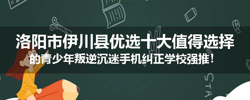 洛阳市伊川县优选十大值得选择的青少年叛逆沉迷手机纠正学校强推！