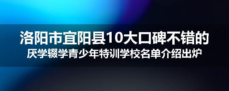 洛阳市宜阳县10大口碑不错的厌学辍学青少年特训学校名单介绍出炉
