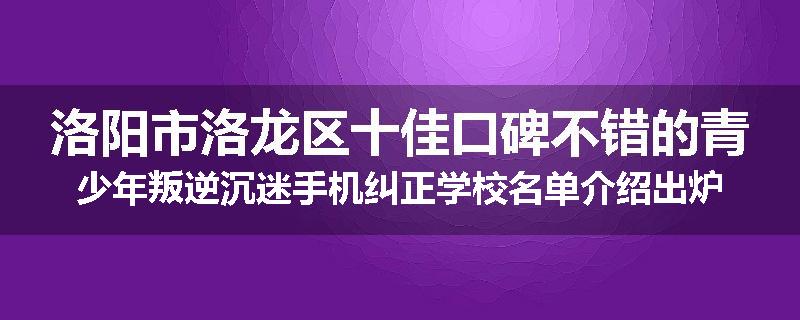 洛阳市洛龙区十佳口碑不错的青少年叛逆沉迷手机纠正学校名单介绍出炉
