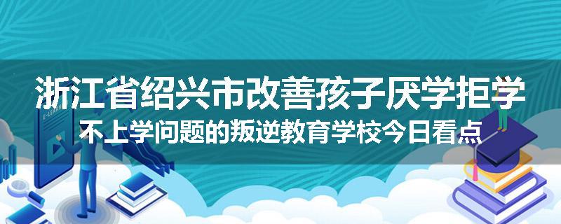 浙江省绍兴市改善孩子厌学拒学不上学问题的叛逆教育学校今日看点
