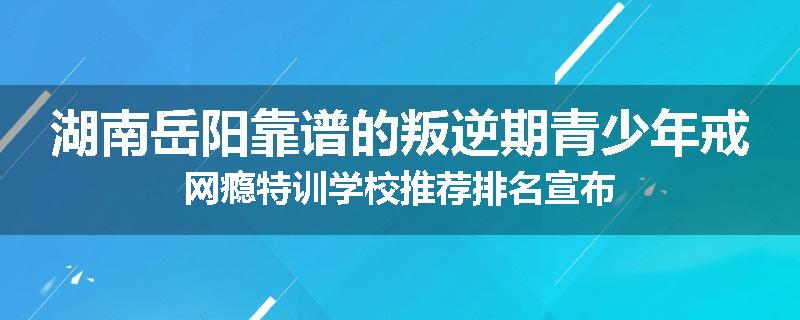 湖南岳阳靠谱的叛逆期青少年戒网瘾特训学校推荐排名宣布
