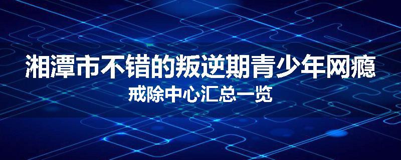 湘潭市不错的叛逆期青少年网瘾戒除中心汇总一览