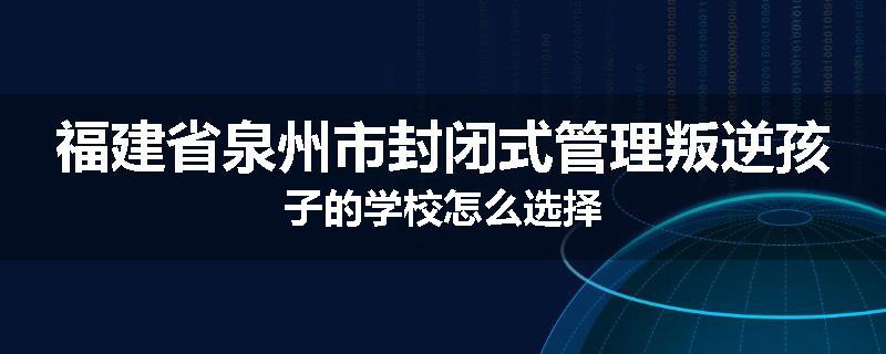 福建省泉州市封闭式管理叛逆孩子的学校怎么选择