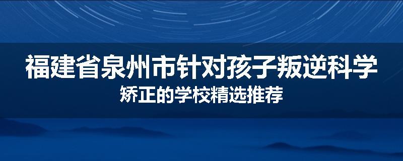 福建省泉州市针对孩子叛逆科学矫正的学校精选推荐