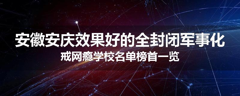 安徽安庆效果好的全封闭军事化戒网瘾学校名单榜首一览