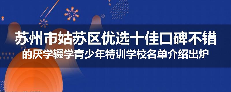 苏州市姑苏区优选十佳口碑不错的厌学辍学青少年特训学校名单介绍出炉