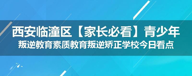 西安临潼区【家长必看】青少年叛逆教育素质教育叛逆矫正学校今日看点