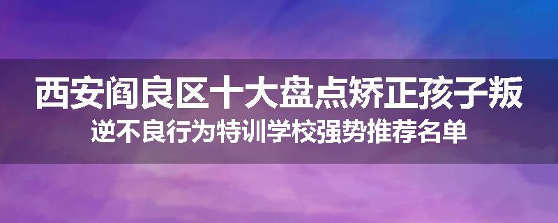 西安阎良区十大盘点矫正孩子叛逆不良行为特训学校强势推荐名单