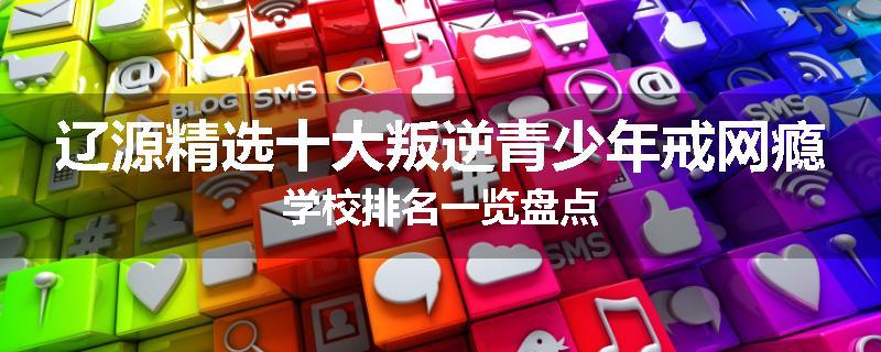 辽源精选十大叛逆青少年戒网瘾学校排名一览盘点